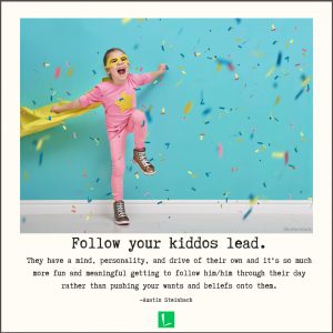 "Follow your kiddos lead. They have a mind, personality, and drive of their own and it's so much more fun and meaningful getting to follow him/him through their day rather than pushing your wants and beliefs onto them." -Austin Steinbach